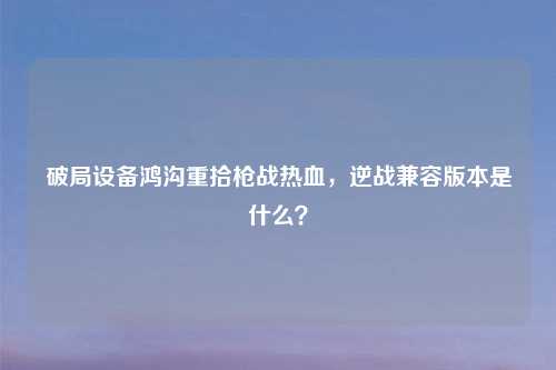 破局设备鸿沟重拾枪战热血,逆战兼容版本是什么?