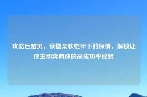 攻略巨蟹男,读懂柔软铠甲下的深情,解锁让他主动奔向你的高成功率秘籍