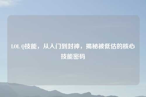 LOL Q技能,从入门到封神,揭秘被低估的核心技能密码