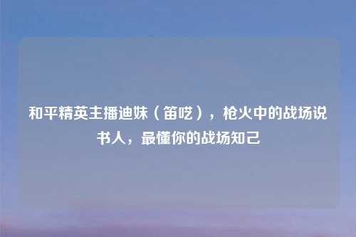 和平精英主播迪妹(笛呓),枪火中的战场说书人,最懂你的战场知己