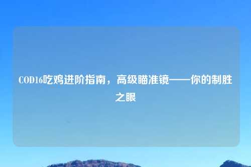 COD16吃鸡进阶指南,高级瞄准镜——你的制胜之眼