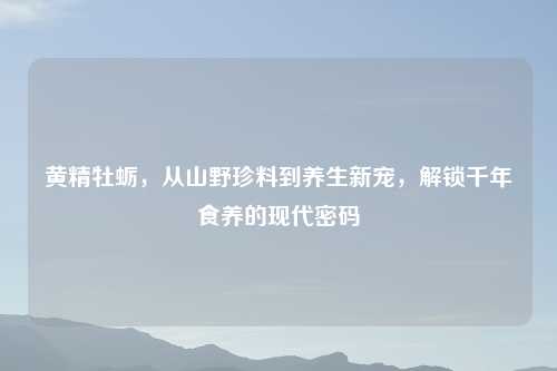 黄精牡蛎,从山野珍料到养生新宠,解锁千年食养的现代密码