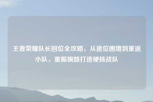 王者荣耀队长回位全攻略,从退位困境到重返小队,重振旗鼓打造硬核战队