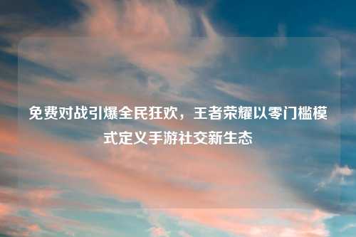 免费对战引爆全民狂欢,王者荣耀以零门槛模式定义手游社交新生态