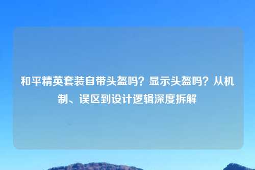 和平精英套装自带头盔吗?显示头盔吗?从机制、误区到设计逻辑深度拆解