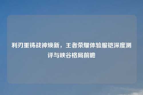 利刃重铸战神焕新,王者荣耀体验服铠深度测评与峡谷格局前瞻