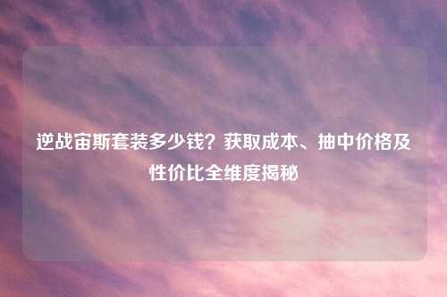逆战宙斯套装多少钱?获取成本、抽中价格及性价比全维度揭秘