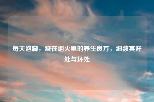每天泡脚,藏在烟火里的养生良方,细数其好处与坏处