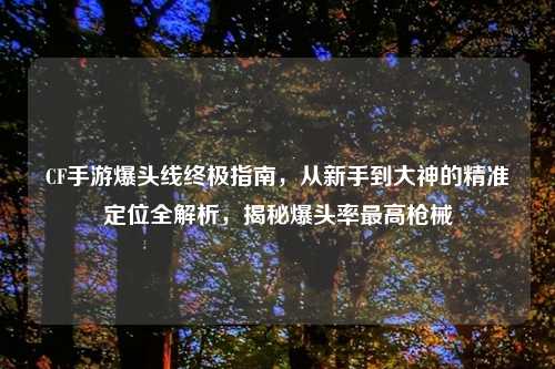CF手游爆头线终极指南,从新手到大神的精准定位全解析,揭秘爆头率更高枪械