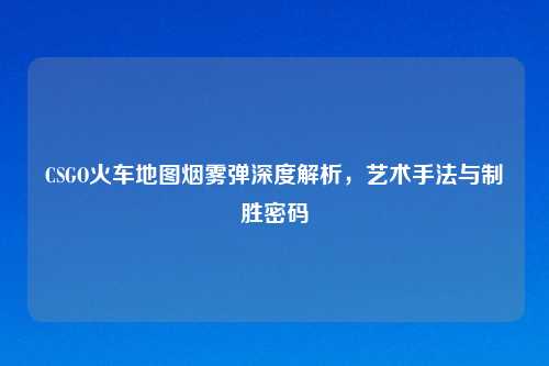 CSGO火车地图烟雾弹深度解析,艺术手法与制胜密码