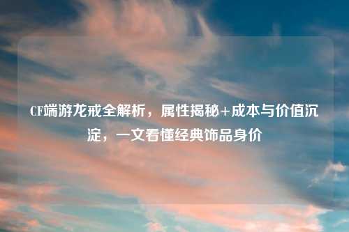 CF端游龙戒全解析,属性揭秘+成本与价值沉淀,一文看懂经典饰品身价