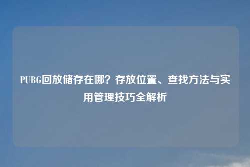 PUBG回放储存在哪?存放位置、查找 与实用管理技巧全解析