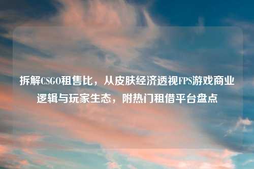 拆解CSGO租售比,从皮肤经济透视FPS游戏商业逻辑与玩家生态,附热门租借平台盘点