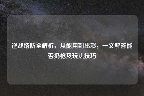 逆战塔防全解析,从能用到出彩,一文解答能否扔枪及玩法技巧