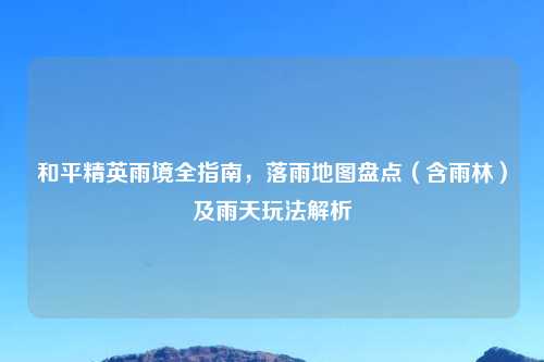 和平精英雨境全指南,落雨地图盘点(含雨林)及雨天玩法解析