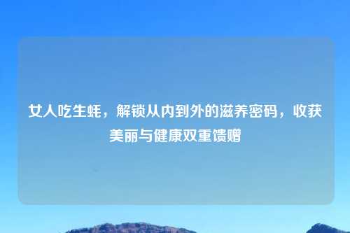 女人吃生蚝,解锁从内到外的滋养密码,收获美丽与健康双重馈赠
