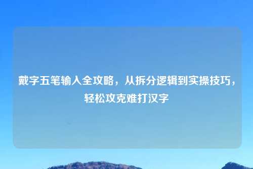 戴字五笔输入全攻略，从拆分逻辑到实操技巧，轻松攻克难打汉字