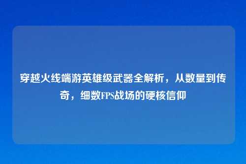 穿越火线端游英雄级武器全解析,从数量到传奇,细数FPS战场的硬核信仰