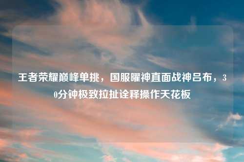 王者荣耀巅峰单挑,国服曜神直面战神吕布,30分钟极致拉扯诠释操作天花板