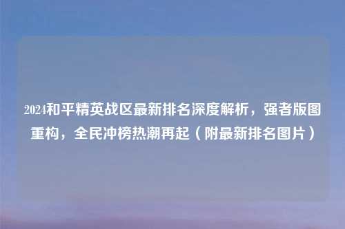 2024和平精英战区最新排名深度解析,强者版图重构,全民冲榜热潮再起(附最新排名图片)