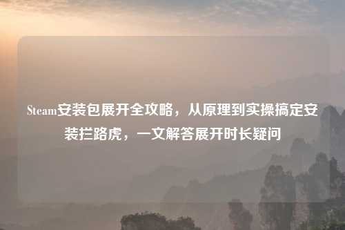 Steam安装包展开全攻略,从原理到实操搞定安装拦路虎,一文解答展开时长疑问