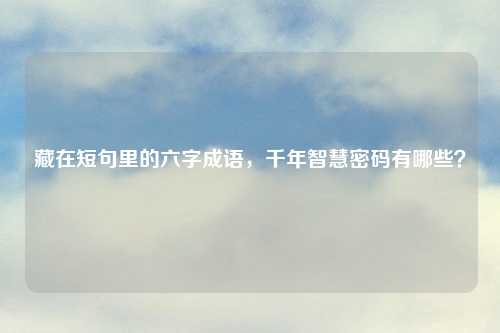 藏在短句里的六字成语,千年智慧密码有哪些?