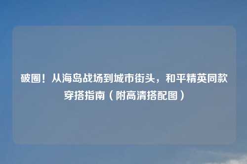 破圈!从海岛战场到城市街头,和平精英同款穿搭指南(附高清搭配图)