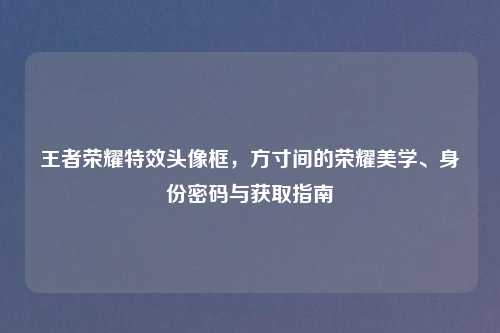王者荣耀特效头像框,方寸间的荣耀美学、身份密码与获取指南