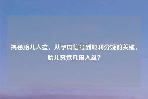 揭秘胎儿入盆，从孕周信号到顺利分娩的关键，胎儿究竟几周入盆？