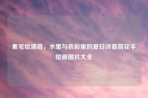 素笔绘清荷,水墨与色彩里的夏日诗意荷花手绘画图片大全