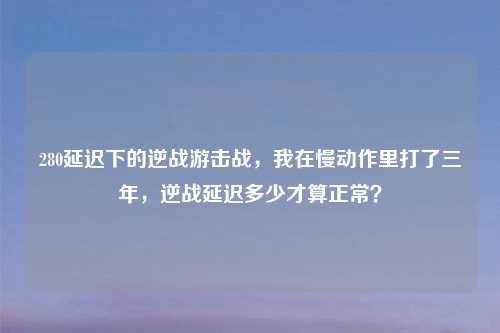 280延迟下的逆战游击战,我在慢动作里打了三年,逆战延迟多少才算正常?