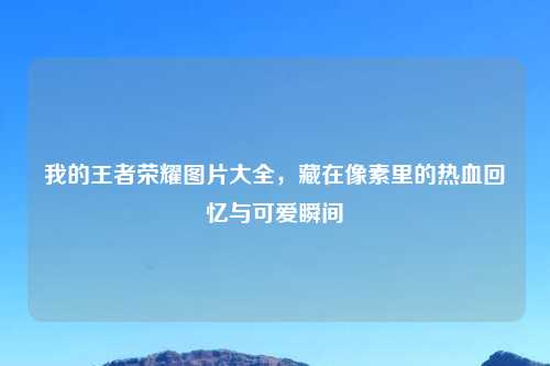 我的王者荣耀图片大全,藏在像素里的热血回忆与可爱瞬间