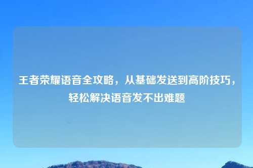 王者荣耀语音全攻略，从基础发送到高阶技巧，轻松解决语音发不出难题