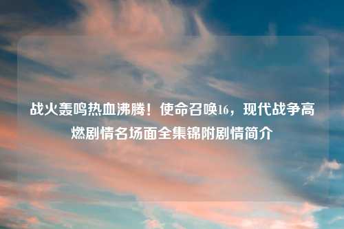 战火轰鸣热血沸腾!使命召唤16,现代战争高燃剧情名场面全集锦附剧情简介