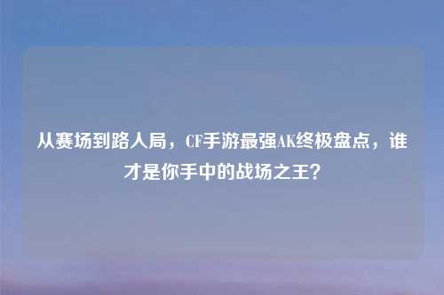 从赛场到路人局,CF手游最强AK终极盘点,谁才是你手中的战场之王?