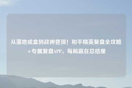 从落地成盒到战神登顶!和平精英复盘全攻略+专属复盘APP,每局赢在总结里