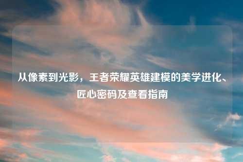 从像素到光影，王者荣耀英雄建模的美学进化、匠心密码及查看指南