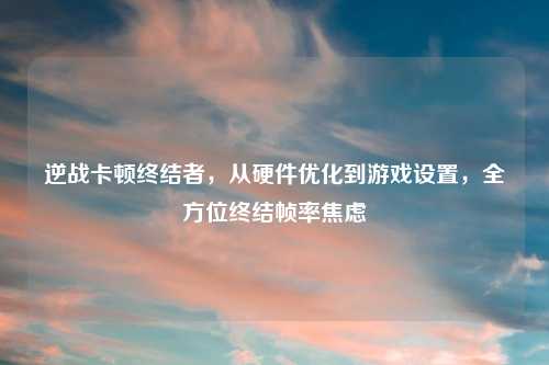 逆战卡顿终结者,从硬件优化到游戏设置,全方位终结帧率焦虑