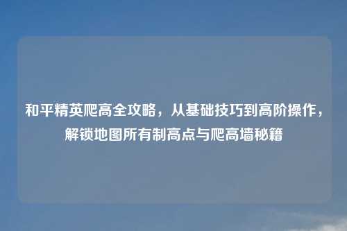 和平精英爬高全攻略,从基础技巧到高阶操作,解锁地图所有制高点与爬高墙秘籍