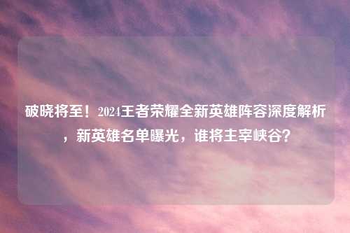 破晓将至!2024王者荣耀全新英雄阵容深度解析,新英雄名单曝光,谁将主宰峡谷?
