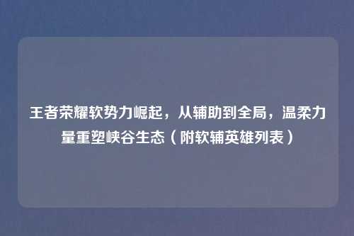 王者荣耀软势力崛起,从辅助到全局,温柔力量重塑峡谷生态(附软辅英雄列表)