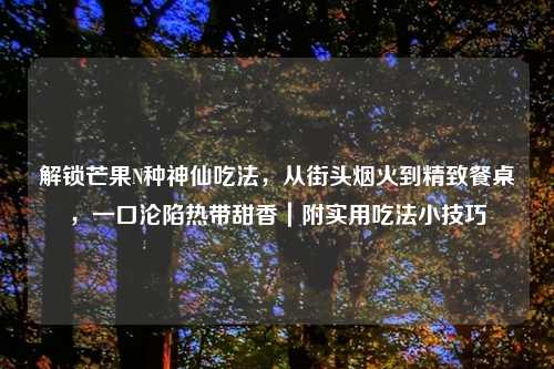 解锁芒果N种神仙吃法,从街头烟火到精致餐桌,一口沦陷热带甜香|附实用吃法小技巧