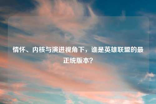 情怀、内核与演进视角下,谁是英雄联盟的最正统版本?