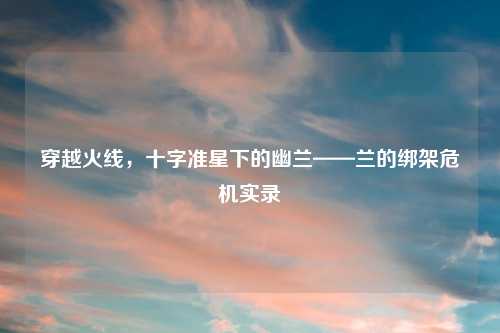 穿越火线,十字准星下的幽兰——兰的绑架危机实录