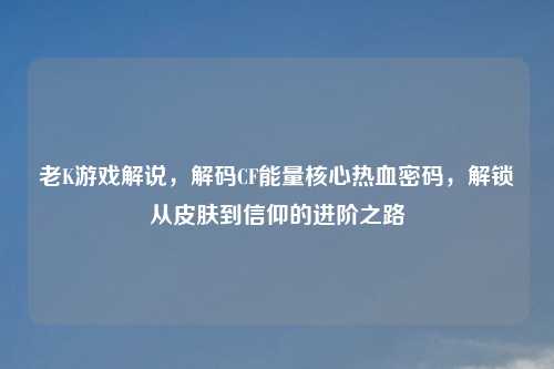 老K游戏解说,解码CF能量核心热血密码,解锁从皮肤到信仰的进阶之路