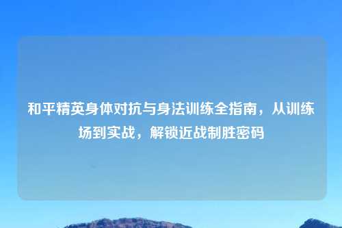 和平精英身体对抗与身法训练全指南,从训练场到实战,解锁近战制胜密码