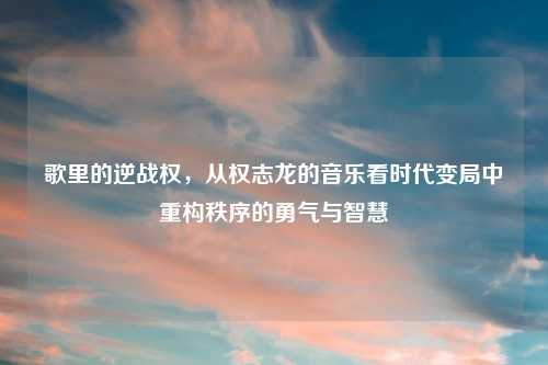 歌里的逆战权,从权志龙的音乐看时代变局中重构秩序的勇气与智慧