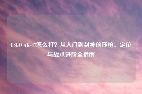 CSGO AK-47怎么打？从入门到封神的压枪、定位与战术进阶全指南