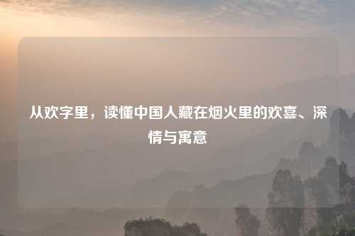 从欢字里,读懂中国人藏在烟火里的欢喜、深情与寓意