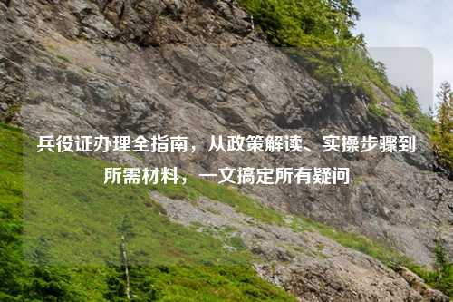 兵役证办理全指南,从政策解读、实操步骤到所需材料,一文搞定所有疑问